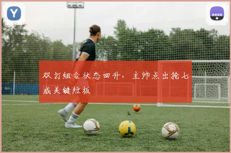 双打组合状态回升，主帅点出抢七成关键短板