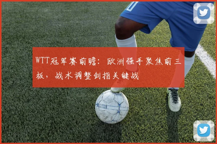 WTT冠军赛前瞻：欧洲强手聚焦前三板，战术调整剑指关键战