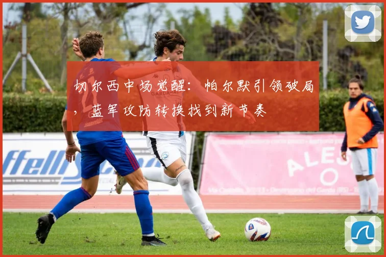 切尔西中场觉醒：帕尔默引领破局，蓝军攻防转换找到新节奏