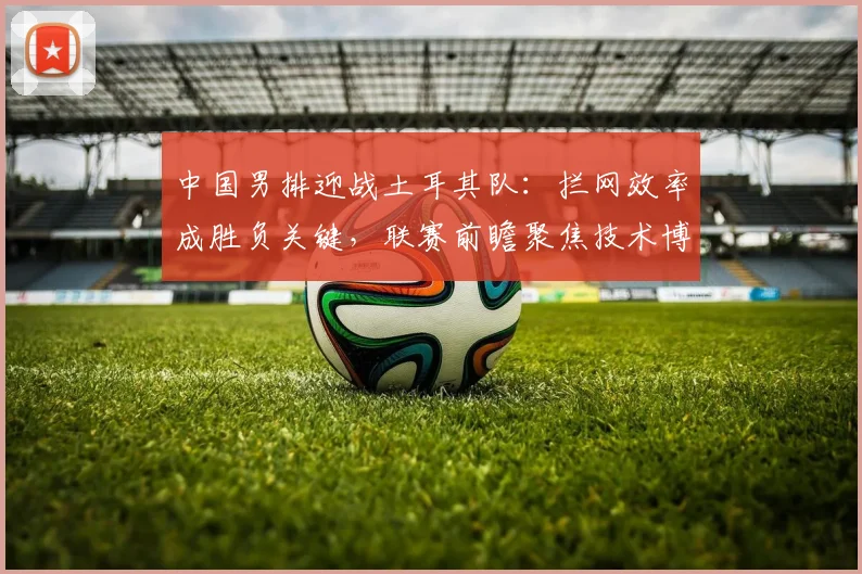 中国男排迎战土耳其队：拦网效率成胜负关键，联赛前瞻聚焦技术博弈