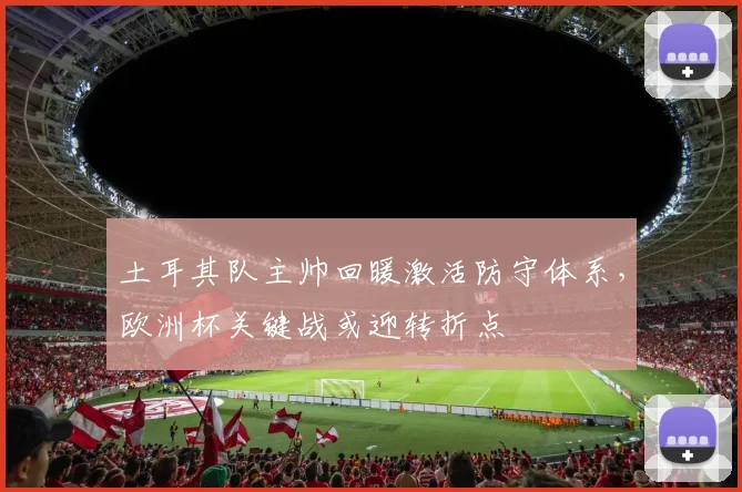 土耳其队主帅回暖激活防守体系，欧洲杯关键战或迎转折点