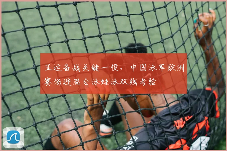 亚运备战关键一役，中国泳军欧洲赛场迎混合泳蛙泳双线考验