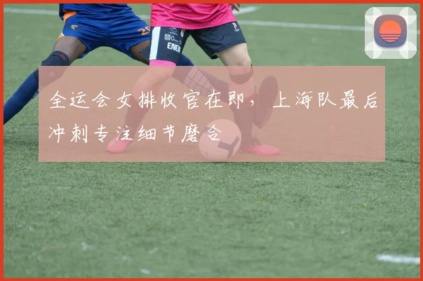 全运会女排收官在即，上海队最后冲刺专注细节磨合