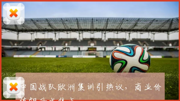 中国战队欧洲集训引热议，商业价值飙升成焦点