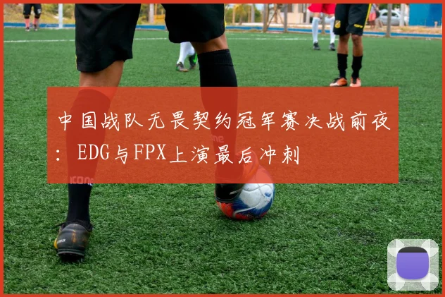 中国战队无畏契约冠军赛决战前夜：EDG与FPX上演最后冲刺