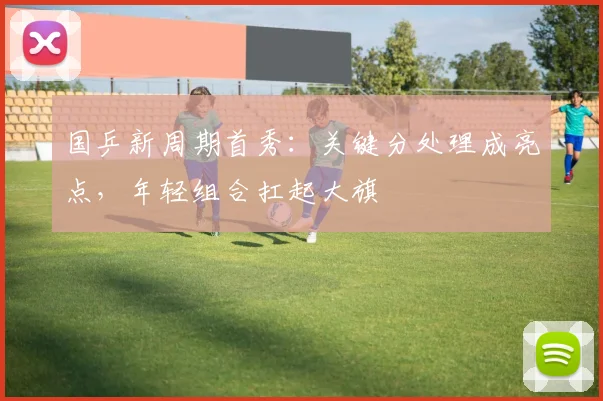 国乒新周期首秀：关键分处理成亮点，年轻组合扛起大旗