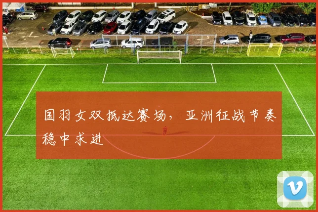 国羽女双抵达赛场，亚洲征战节奏稳中求进