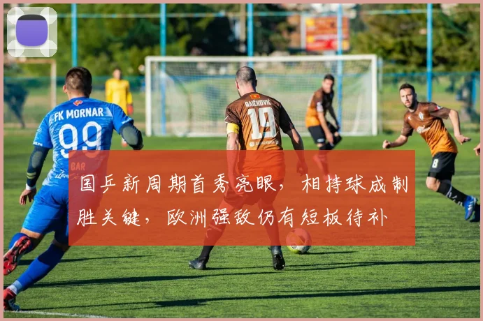 国乒新周期首秀亮眼，相持球成制胜关键，欧洲强敌仍有短板待补