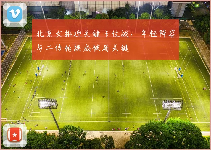 北京女排迎关键卡位战，年轻阵容与二传轮换成破局关键