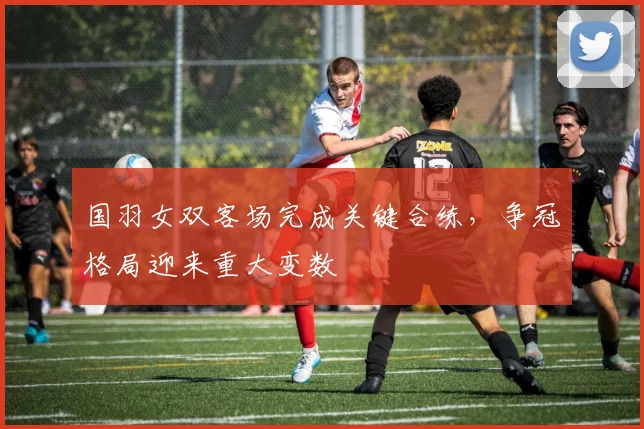国羽女双客场完成关键合练，争冠格局迎来重大变数