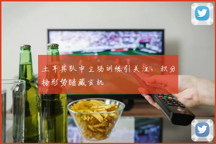 土耳其队中立场训练引关注，积分榜形势暗藏玄机