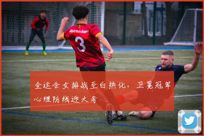 全运会女排战至白热化，卫冕冠军心理防线迎大考