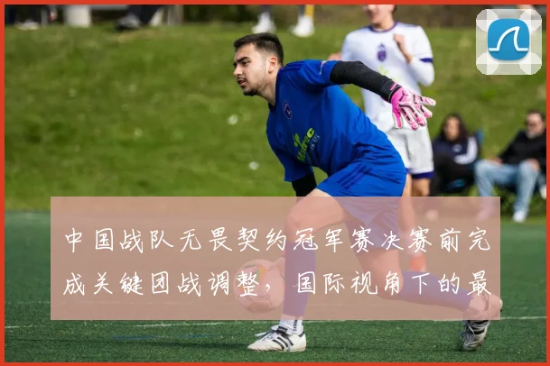 中国战队无畏契约冠军赛决赛前完成关键团战调整，国际视角下的最后备战