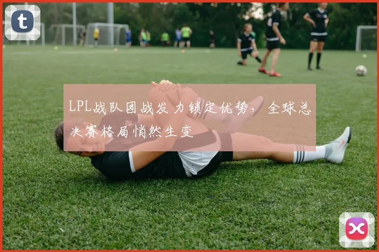 LPL战队团战发力锁定优势，全球总决赛格局悄然生变