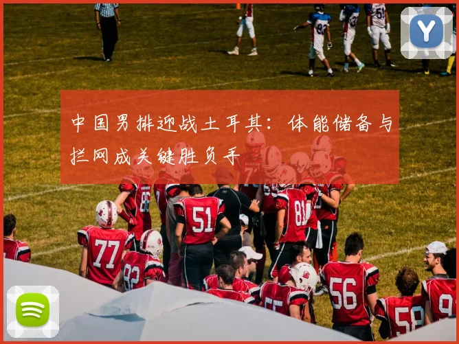 中国男排迎战土耳其：体能储备与拦网成关键胜负手
