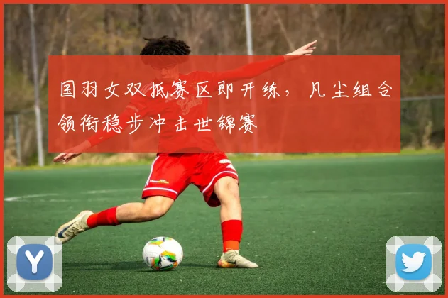 国羽女双抵赛区即开练，凡尘组合领衔稳步冲击世锦赛