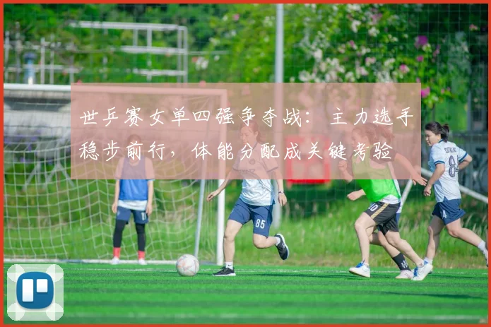 世乒赛女单四强争夺战：主力选手稳步前行，体能分配成关键考验