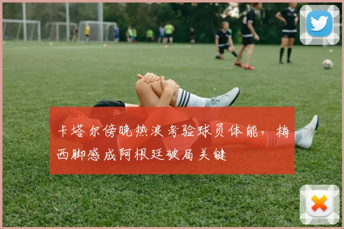 卡塔尔傍晚热浪考验球员体能，梅西脚感成阿根廷破局关键