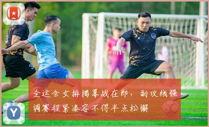 全运会女排揭幕战在即，副攻线强调赛程紧凑容不得半点松懈