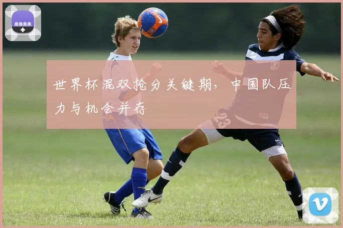 世界杯混双抢分关键期，中国队压力与机会并存