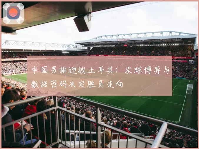 中国男排迎战土耳其：发球博弈与数据密码决定胜负走向
