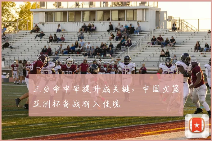 三分命中率提升成关键，中国女篮亚洲杯备战渐入佳境
