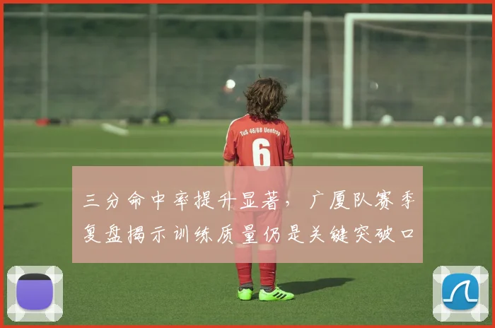 三分命中率提升显著，广厦队赛季复盘揭示训练质量仍是关键突破口