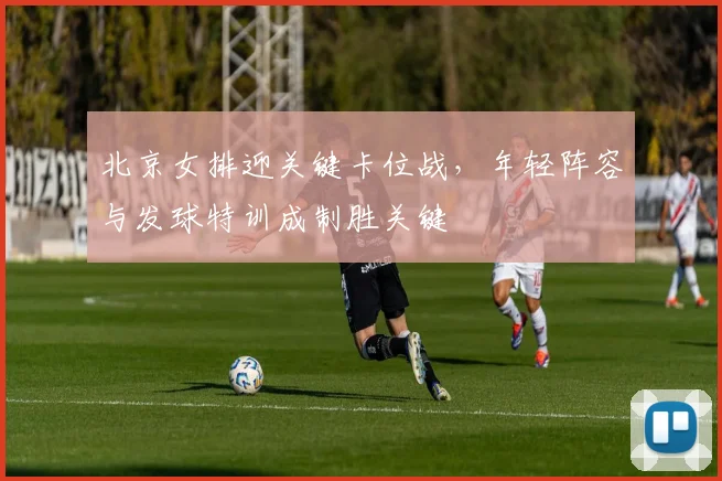 北京女排迎关键卡位战，年轻阵容与发球特训成制胜关键