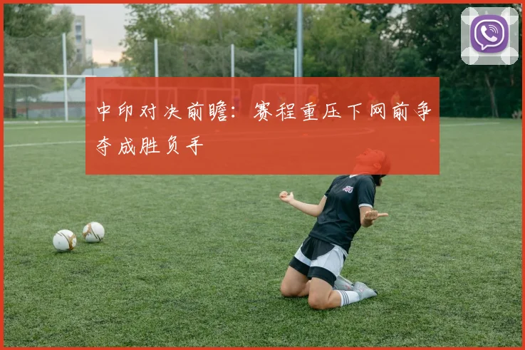 中印对决前瞻：赛程重压下网前争夺成胜负手