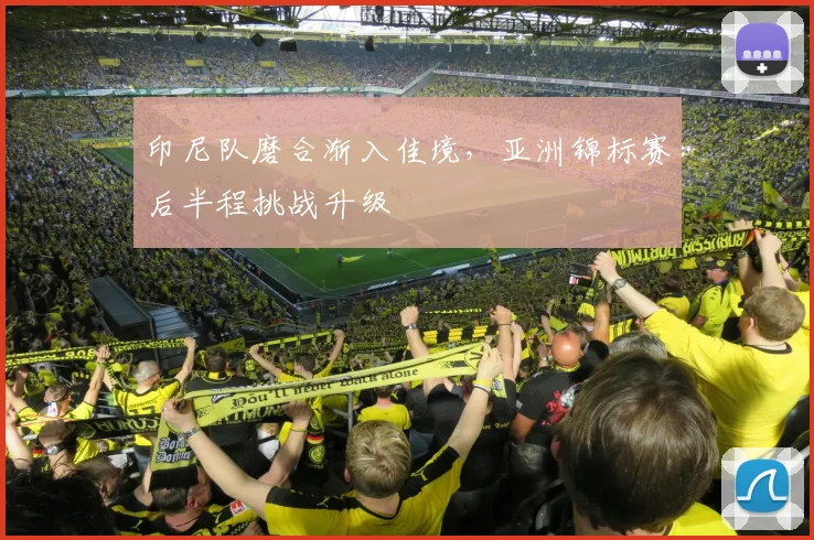 印尼队磨合渐入佳境，亚洲锦标赛后半程挑战升级