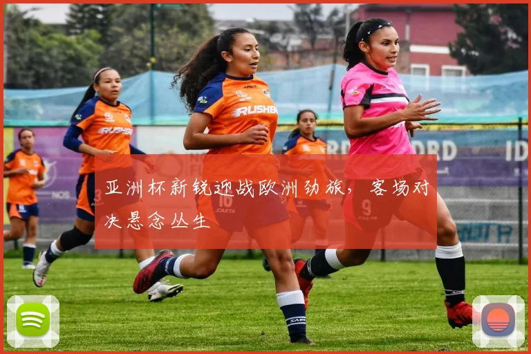 亚洲杯新锐迎战欧洲劲旅，客场对决悬念丛生