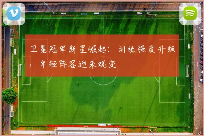 卫冕冠军新星崛起：训练强度升级，年轻阵容迎来蜕变
