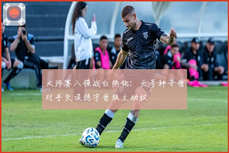 大师赛八强战白热化：头号种子借对手失误稳守晋级主动权