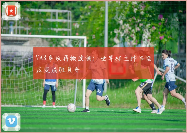 VAR争议再掀波澜：世界杯主帅临场应变成胜负手