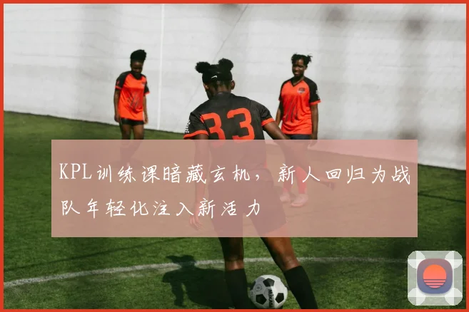 KPL训练课暗藏玄机，新人回归为战队年轻化注入新活力