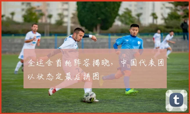 全运会首轮阵容揭晓，中国代表团以状态定最后拼图