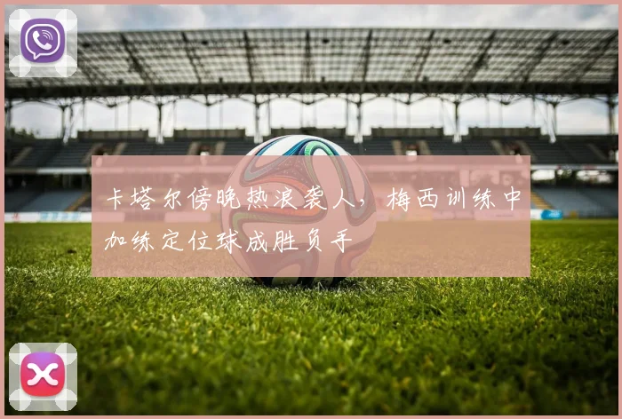 卡塔尔傍晚热浪袭人，梅西训练中加练定位球成胜负手