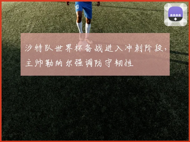 沙特队世界杯备战进入冲刺阶段，主帅勒纳尔强调防守韧性