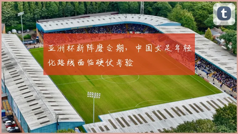 亚洲杯新阵磨合期，中国女足年轻化路线面临硬仗考验