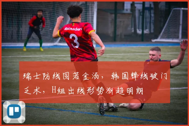 瑞士防线固若金汤，韩国锋线破门乏术，H组出线形势渐趋明朗