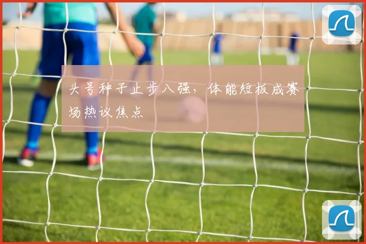 头号种子止步八强，体能短板成赛场热议焦点