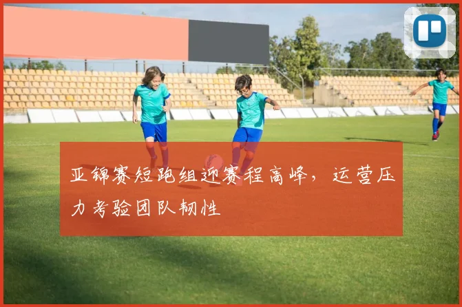 亚锦赛短跑组迎赛程高峰，运营压力考验团队韧性