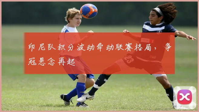 印尼队积分波动牵动联赛格局，争冠悬念再起