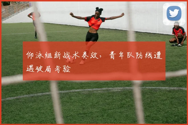 仰泳组新战术奏效，青年队防线遭遇破局考验