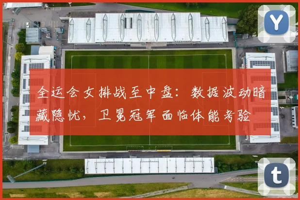 全运会女排战至中盘：数据波动暗藏隐忧，卫冕冠军面临体能考验