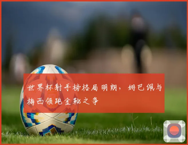 世界杯射手榜格局明朗，姆巴佩与梅西领跑金靴之争