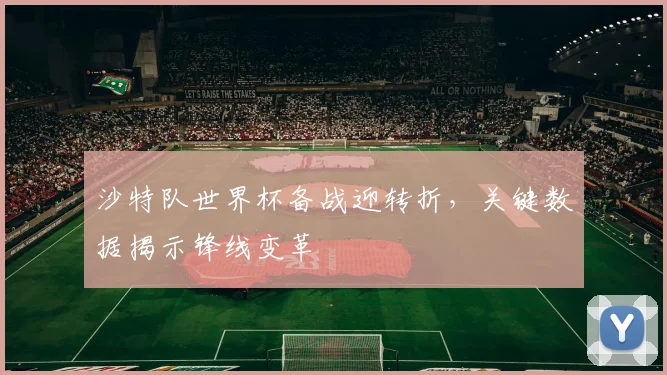 沙特队世界杯备战迎转折，关键数据揭示锋线变革
