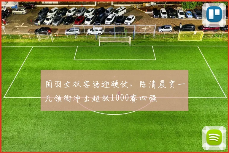 国羽女双客场迎硬仗，陈清晨贾一凡领衔冲击超级1000赛四强