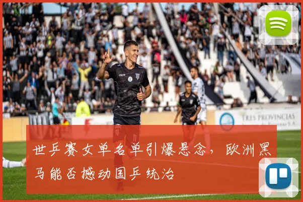 世乒赛女单名单引爆悬念，欧洲黑马能否撼动国乒统治