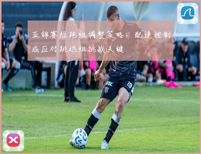 亚锦赛短跑组调整策略，配速控制成应对跳远组挑战关键